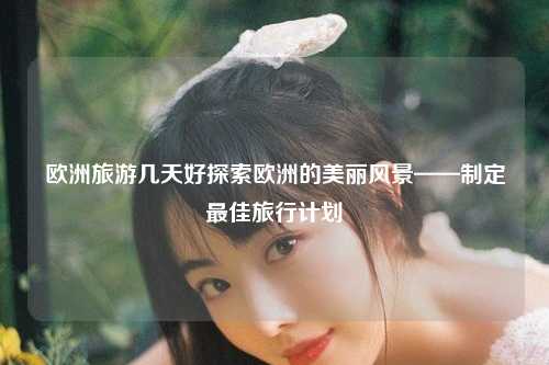 欧洲旅游几天好探索欧洲的美丽风景——制定最佳旅行计划